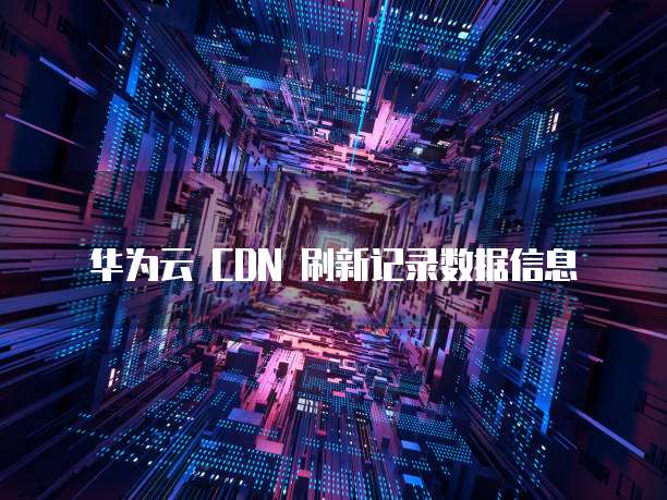 华为云 CDN 刷新记录数据信息