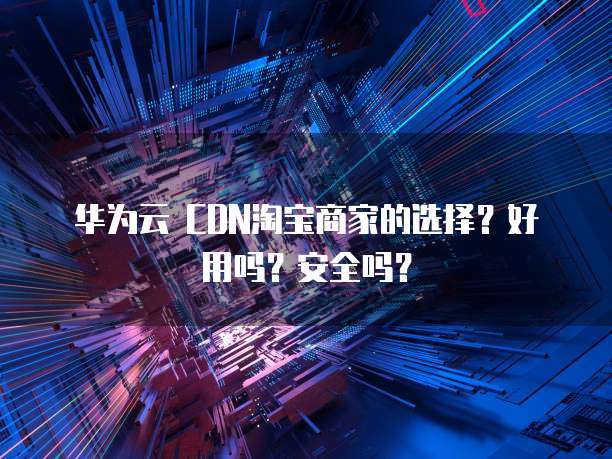 华为云 CDN淘宝商家的选择?好用吗?安全吗?