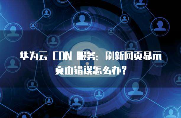 华为云 CDN 服务:刷新网页显示页面错误怎么办?