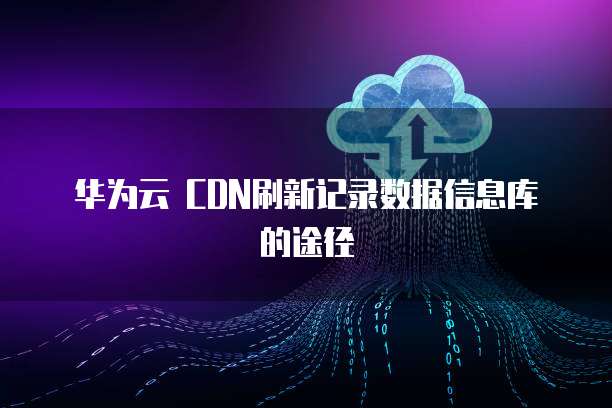 华为云 CDN刷新记录数据信息库的途径