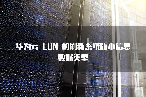 华为云 CDN 的刷新系统版本信息数据类型