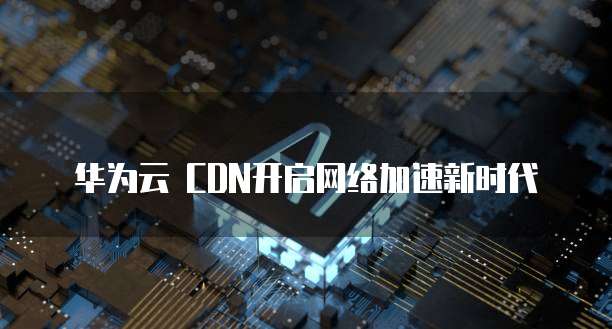 华为云 CDN开启网络加速新时代