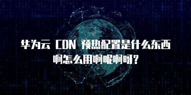华为云 CDN 预热配置是什么东西啊怎么用啊呢啊呀?
