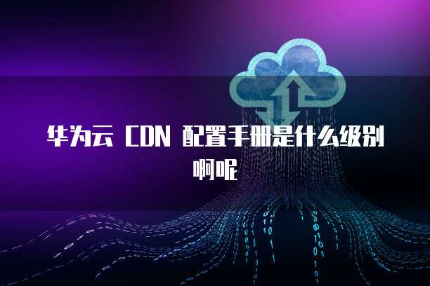 华为云 CDN 配置手册是什么级别啊呢