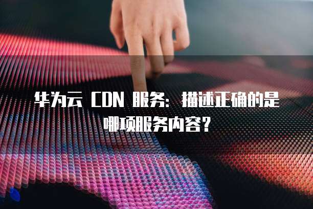 华为云 CDN 服务:描述正确的是哪项服务内容?
