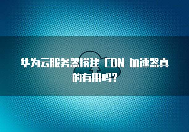 华为云服务器搭建 CDN 加速器真的有用吗?