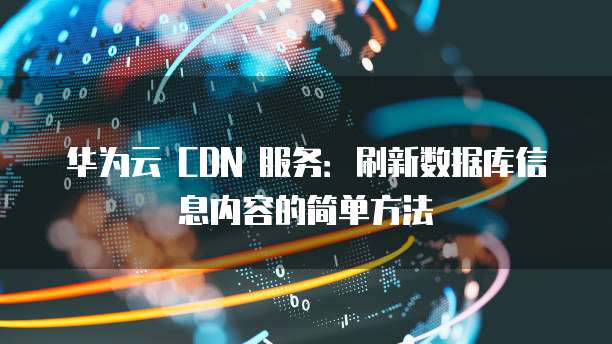 华为云 CDN 服务:刷新数据库信息内容的简单方法