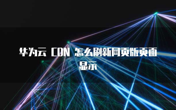 华为云 CDN 怎么刷新网页版页面显示