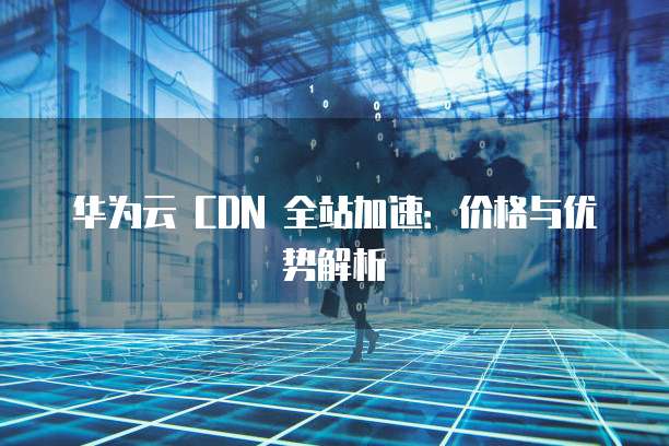 华为云 CDN 全站加速:价格与优势解析