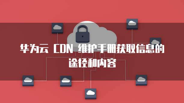 华为云 CDN 维护手册获取信息的途径和内容