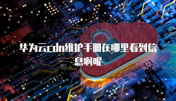 华为云cdn维护手册在哪里看到信息啊呢
