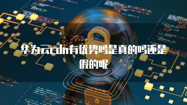 华为云cdn有优势吗是真的吗还是假的呢
