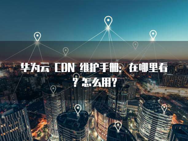 华为云 CDN 维护手册:在哪里看?怎么用?