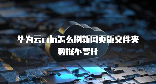 华为云cdn怎么刷新网页版文件夹数据不变化
