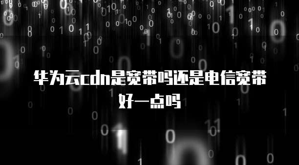 华为云cdn是宽带吗还是电信宽带好一点吗