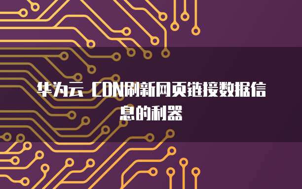 华为云 CDN刷新网页链接数据信息的利器