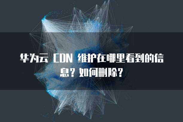 华为云 CDN 维护在哪里看到的信息?如何删除?