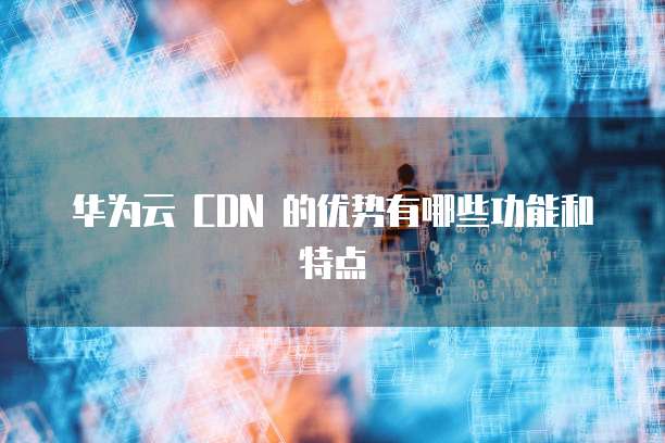 华为云 CDN 的优势有哪些功能和特点