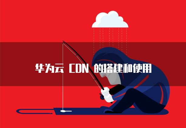 华为云 CDN 的搭建和使用