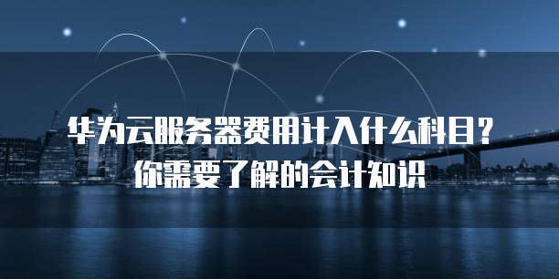 华为云服务器费用计入什么科目?你需要了解的会计知识