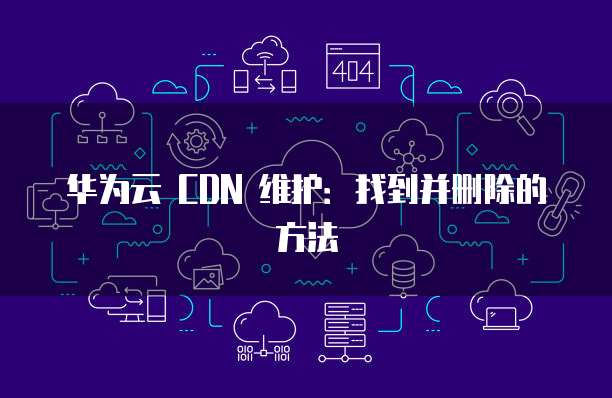 华为云 CDN 维护:找到并删除的方法