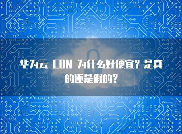 华为云 CDN 为什么好便宜?是真的还是假的?
