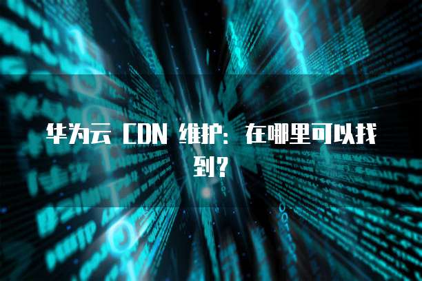 华为云 CDN 维护:在哪里可以找到?