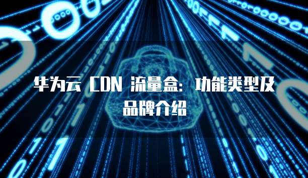 华为云 CDN 流量盒:功能类型及品牌介绍