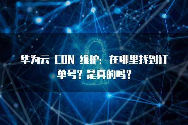 华为云 CDN 维护:在哪里找到订单号?是真的吗?