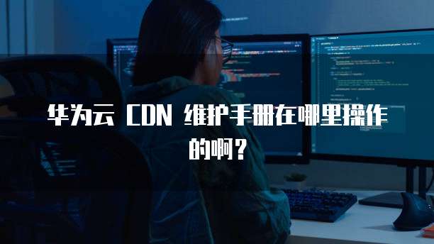 华为云 CDN 维护手册在哪里操作的啊?