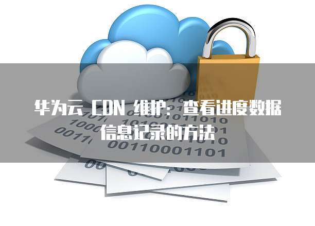 华为云 CDN 维护:查看进度数据信息记录的方法