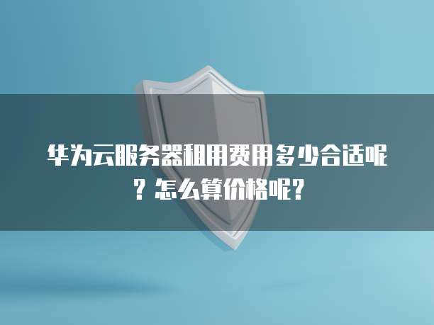 华为云服务器租用费用多少合适呢?怎么算价格呢?