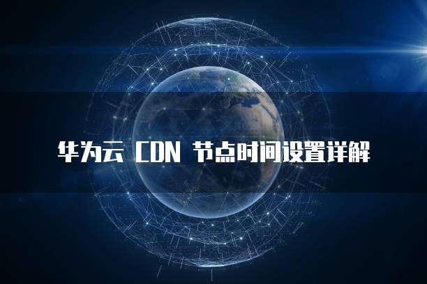 华为云 CDN 节点时间设置详解