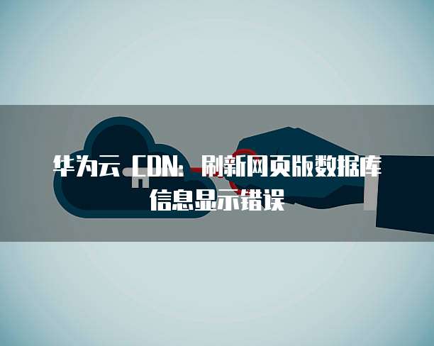 华为云 CDN:刷新网页版数据库信息显示错误