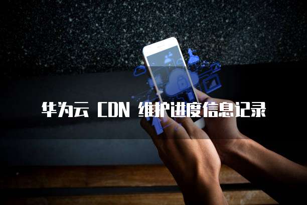 华为云 CDN 维护进度信息记录