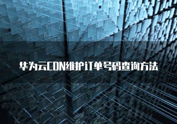 华为云CDN维护订单号码查询方法