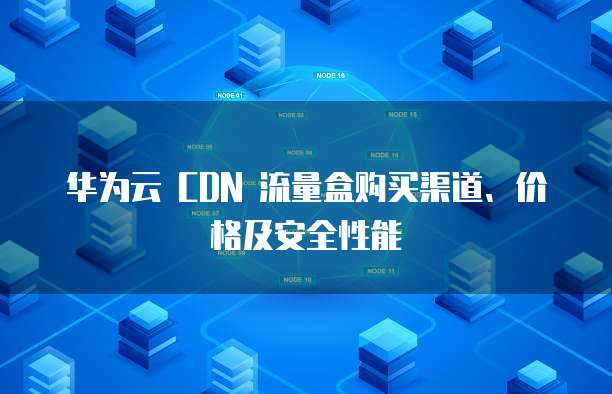 华为云 CDN 流量盒购买渠道、价格及安全性能
