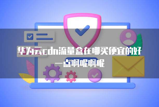 华为云cdn流量盒在哪买便宜的好一点啊呢啊呢