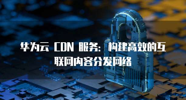 华为云 CDN 服务:构建高效的互联网内容分发网络