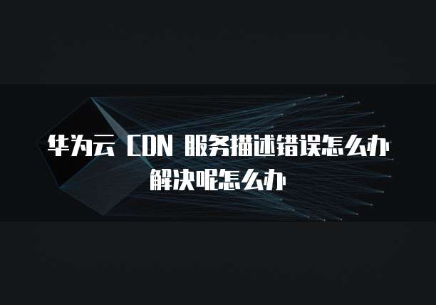 华为云 CDN 服务描述错误怎么办解决呢怎么办