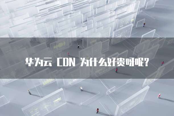 华为云 CDN 为什么好贵呀呢?