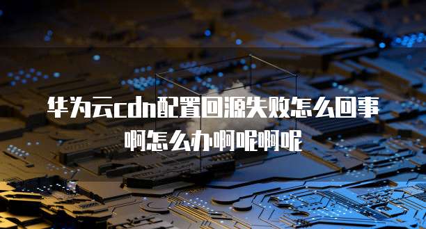 华为云cdn配置回源失败怎么回事啊怎么办啊呢啊呢
