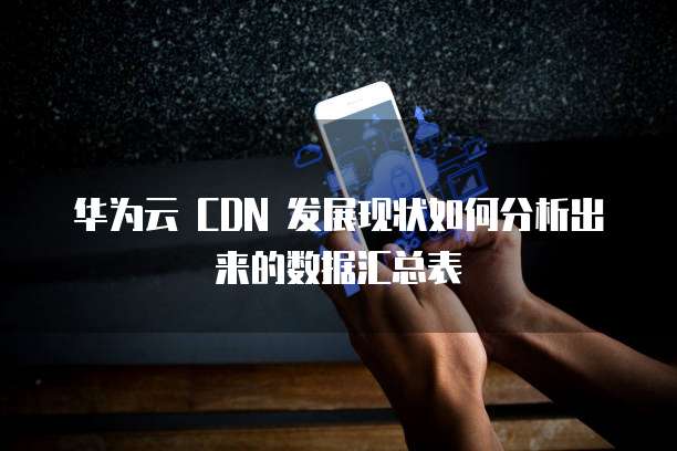 华为云 CDN 发展现状如何分析出来的数据汇总表