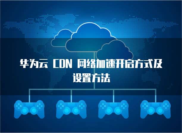 华为云 CDN 网络加速开启方式及设置方法