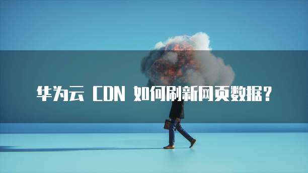 华为云 CDN 如何刷新网页数据?