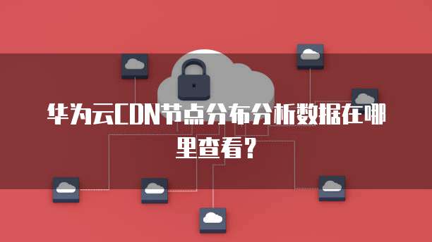 华为云CDN节点分布分析数据在哪里查看？