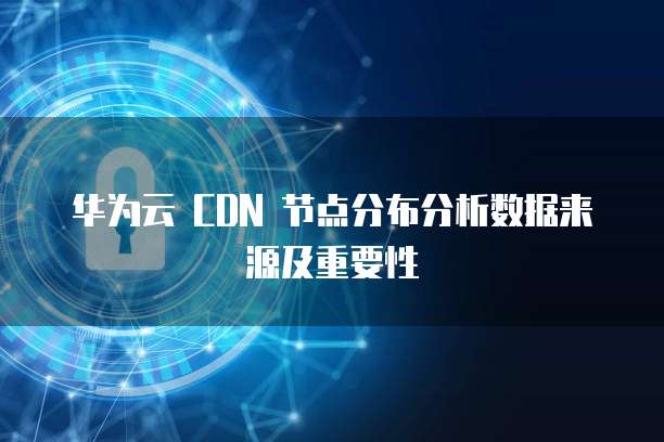 华为云 CDN 节点分布分析数据来源及重要性