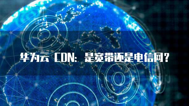 华为云 CDN：是宽带还是电信网？