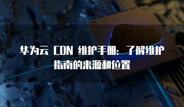 华为云 CDN 维护手册:了解维护指南的来源和位置