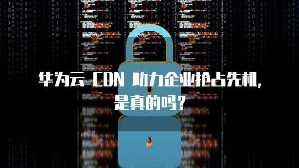 华为云 CDN 助力企业抢占先机,是真的吗?